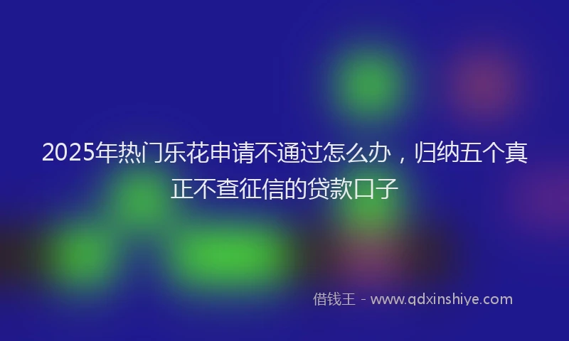 2025年热门乐花申请不通过怎么办，归纳五个真正不查征信的贷款口子