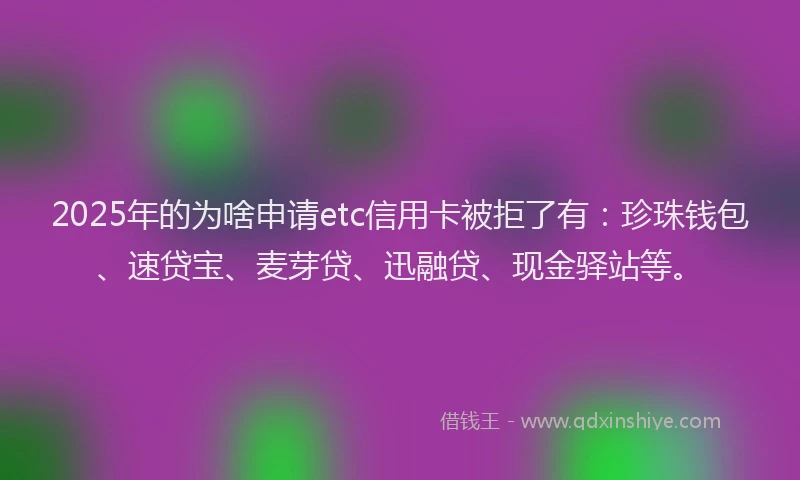 2025年的为啥申请etc信用卡被拒了有：珍珠钱包、速贷宝、麦芽贷、迅融贷、现金驿站等。