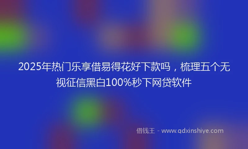 2025年热门乐享借易得花好下款吗，梳理五个无视征信黑白100%秒下网贷软件