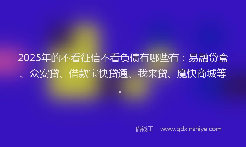 2025年的不看征信不看负债有哪些有：易融贷盒、众安贷、借款宝快贷通、我来贷、魔快商城等。