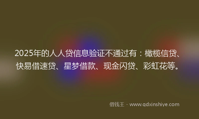 2025年的人人贷信息验证不通过有：橄榄信贷、快易借速贷、星梦借款、现金闪贷、彩虹花等。