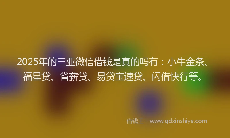 2025年的三亚微信借钱是真的吗有：小牛金条、福星贷、省薪贷、易贷宝速贷、闪借快行等。