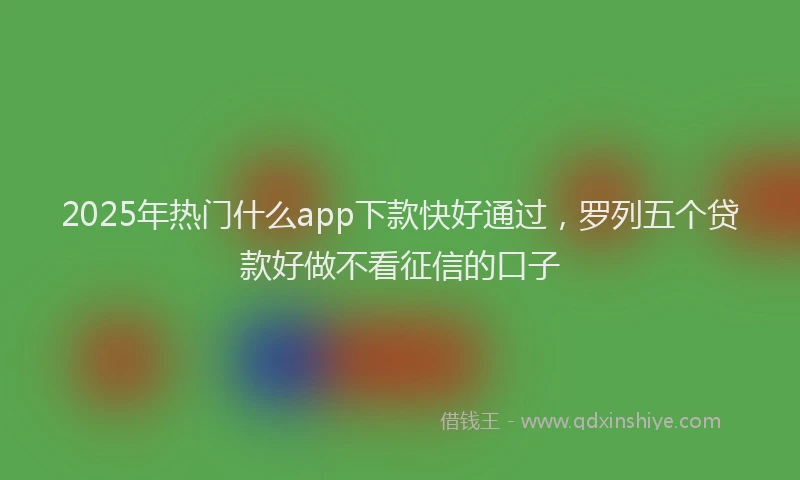 2025年热门什么app下款快好通过，罗列五个贷款好做不看征信的口子