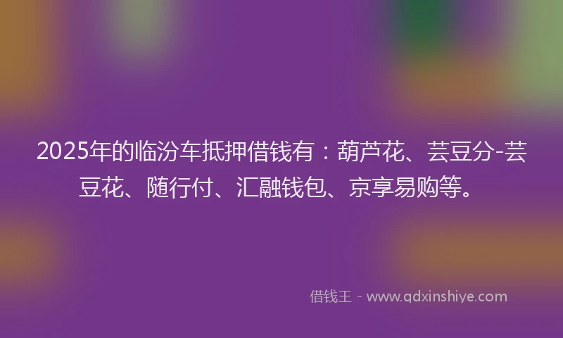 2025年的临汾车抵押借钱有：葫芦花、芸豆分-芸豆花、随行付、汇融钱包、京享易购等。