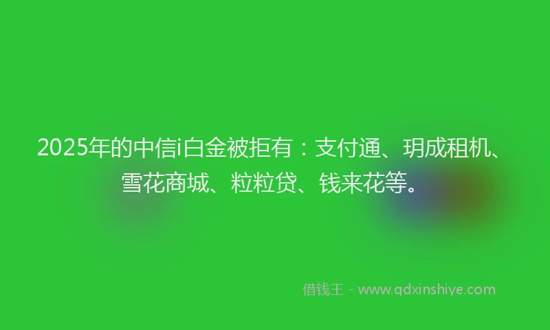 2025年的中信i白金被拒有：支付通、玥成租机、雪花商城、粒粒贷、钱来花等。