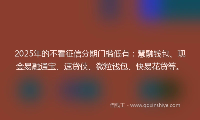 2025年的不看征信分期门槛低有：慧融钱包、现金易融通宝、速贷侠、微粒钱包、快易花贷等。