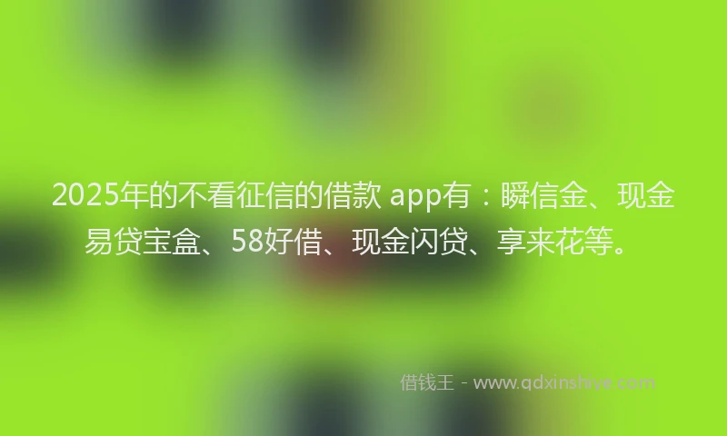 2025年的不看征信的借款 app有：瞬信金、现金易贷宝盒、58好借、现金闪贷、享来花等。