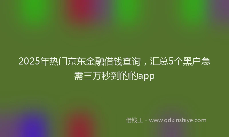 2025年热门京东金融借钱查询，汇总5个黑户急需三万秒到的的app