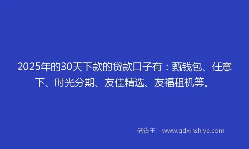 2025年的30天下款的贷款口子有：甄钱包、任意下、时光分期、友佳精选、友福租机等。