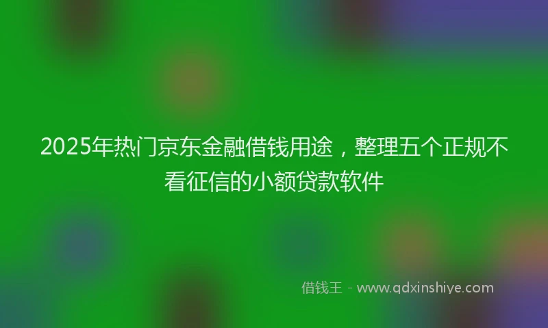 2025年热门京东金融借钱用途，整理五个正规不看征信的小额贷款软件