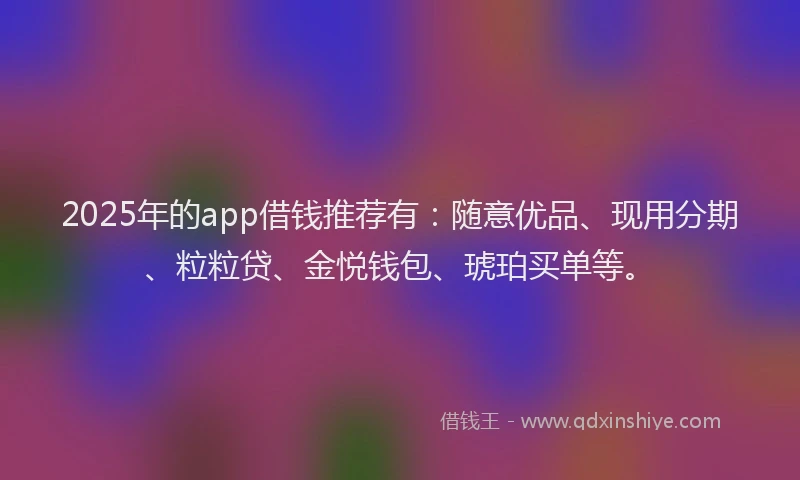 2025年的app借钱推荐有：随意优品、现用分期、粒粒贷、金悦钱包、琥珀买单等。