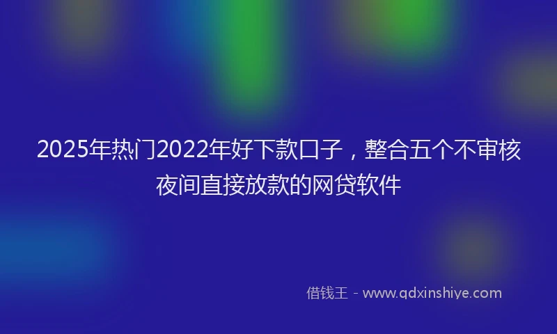 2025年热门2022年好下款口子，整合五个不审核夜间直接放款的网贷软件