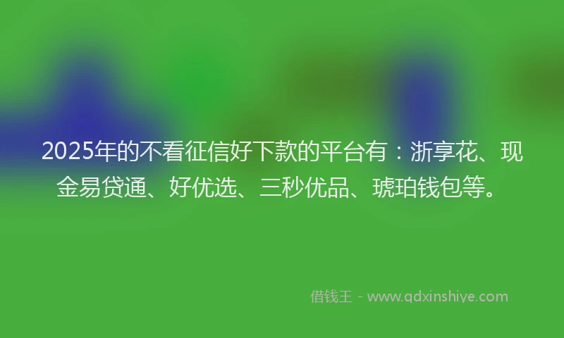 2025年的不看征信好下款的平台有：浙享花、现金易贷通、好优选、三秒优品、琥珀钱包等。