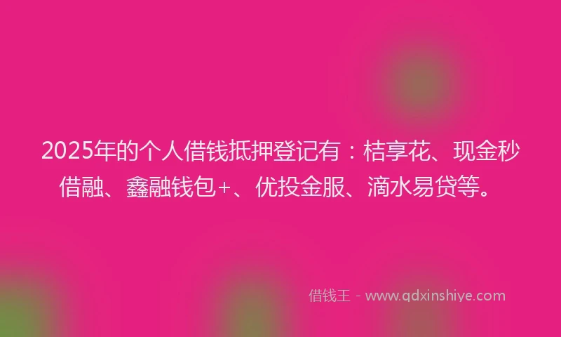 2025年的个人借钱抵押登记有：桔享花、现金秒借融、鑫融钱包+、优投金服、滴水易贷等。