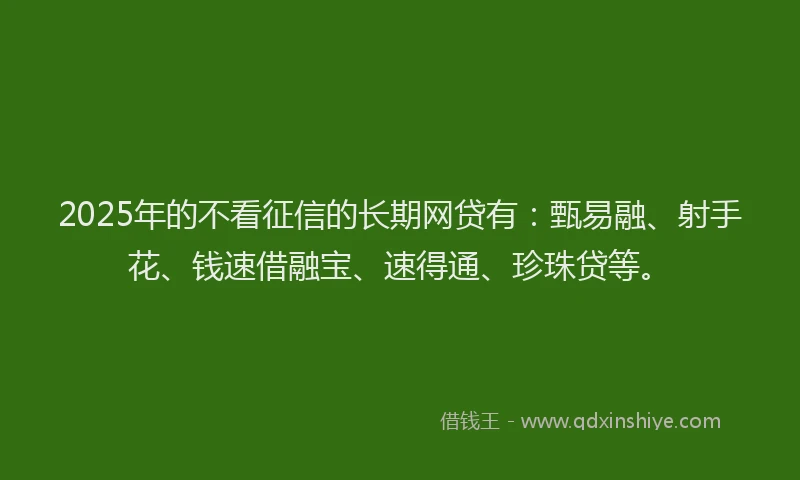 2025年的不看征信的长期网贷有：甄易融、射手花、钱速借融宝、速得通、珍珠贷等。