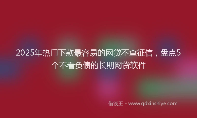 2025年热门下款最容易的网贷不查征信，盘点5个不看负债的长期网贷软件