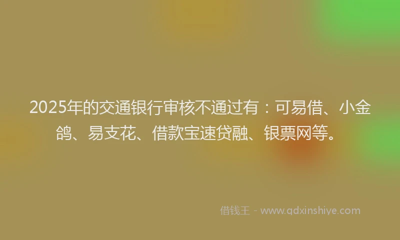2025年的交通银行审核不通过有：可易借、小金鸽、易支花、借款宝速贷融、银票网等。