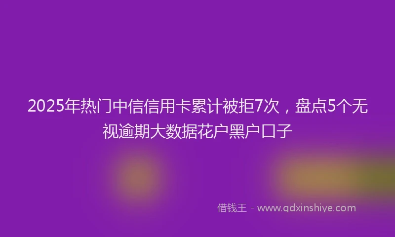 2025年热门中信信用卡累计被拒7次，盘点5个无视逾期大数据花户黑户口子