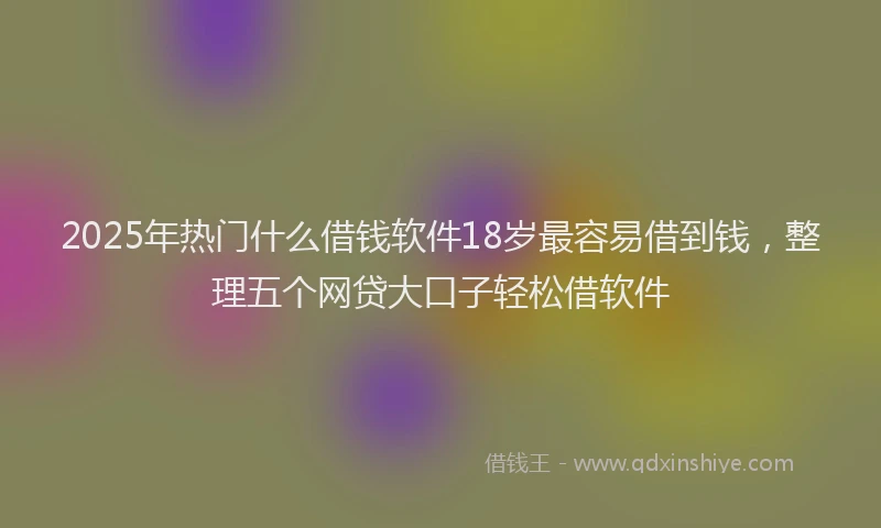 2025年热门什么借钱软件18岁最容易借到钱，整理五个网贷大口子轻松借软件