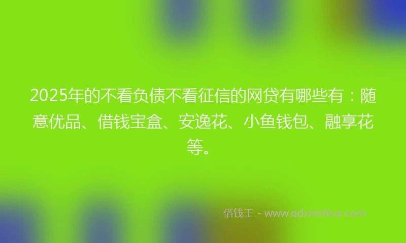 2025年的不看负债不看征信的网贷有哪些有：随意优品、借钱宝盒、安逸花、小鱼钱包、融享花等。