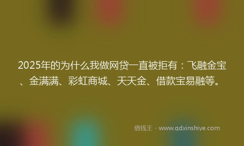 2025年的为什么我做网贷一直被拒有：飞融金宝、金满满、彩虹商城、天天金、借款宝易融等。