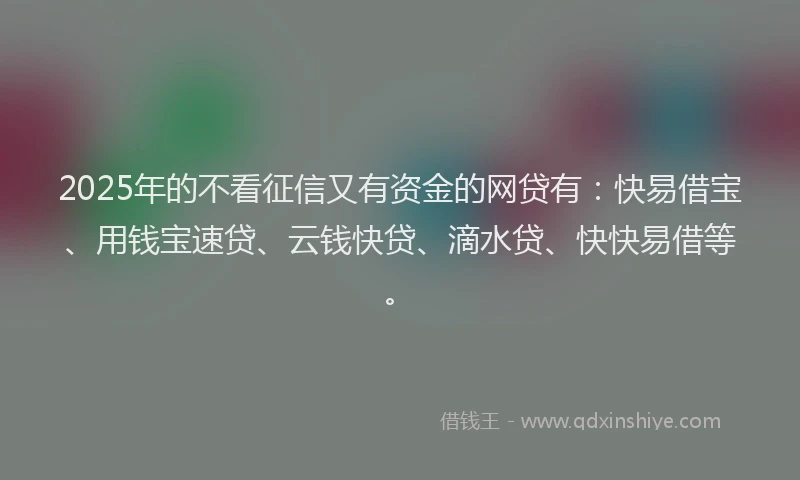 2025年的不看征信又有资金的网贷有：快易借宝、用钱宝速贷、云钱快贷、滴水贷、快快易借等。