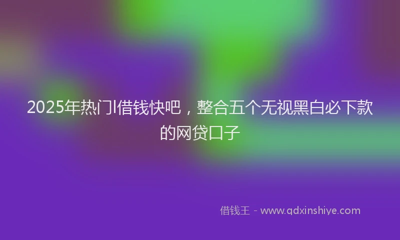 2025年热门l借钱快吧，整合五个无视黑白必下款的网贷口子