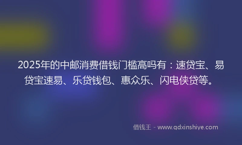 2025年的中邮消费借钱门槛高吗有：速贷宝、易贷宝速易、乐贷钱包、惠众乐、闪电侠贷等。