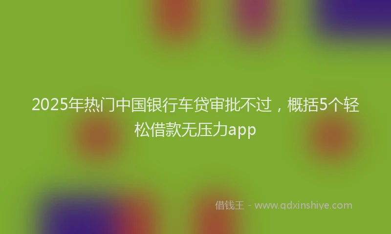2025年热门中国银行车贷审批不过，概括5个轻松借款无压力app