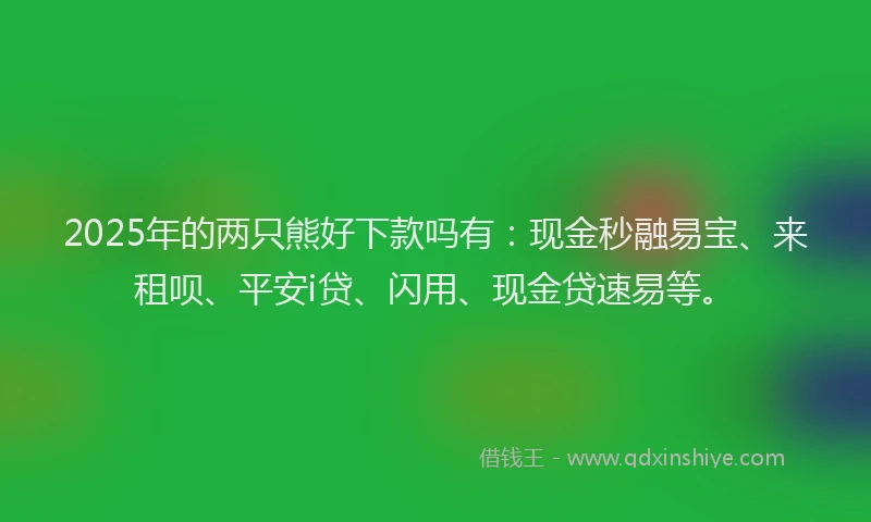 2025年的两只熊好下款吗有：现金秒融易宝、来租呗、平安i贷、闪用、现金贷速易等。