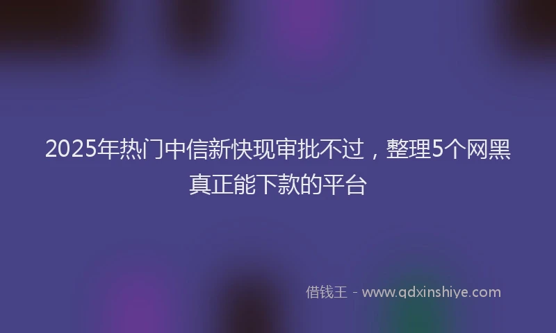 2025年热门中信新快现审批不过，整理5个网黑真正能下款的平台