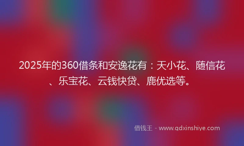 2025年的360借条和安逸花有：天小花、随信花、乐宝花、云钱快贷、鹿优选等。