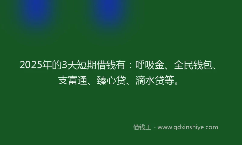 2025年的3天短期借钱有：呼吸金、全民钱包、支富通、臻心贷、滴水贷等。