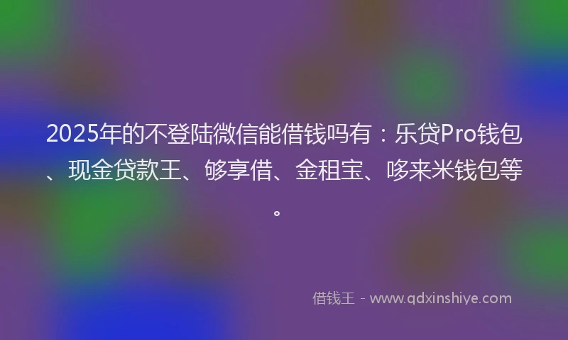 2025年的不登陆微信能借钱吗有：乐贷Pro钱包、现金贷款王、够享借、金租宝、哆来米钱包等。