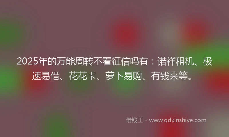 2025年的万能周转不看征信吗有：诺祥租机、极速易借、花花卡、萝卜易购、有钱来等。