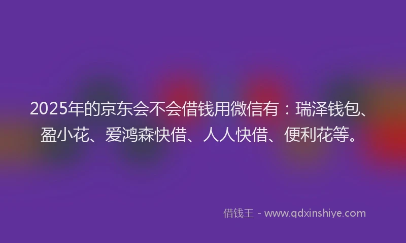 2025年的京东会不会借钱用微信有：瑞泽钱包、盈小花、爱鸿森快借、人人快借、便利花等。