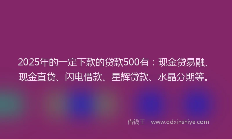 2025年的一定下款的贷款500有：现金贷易融、现金直贷、闪电借款、星辉贷款、水晶分期等。