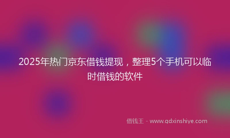 2025年热门京东借钱提现，整理5个手机可以临时借钱的软件