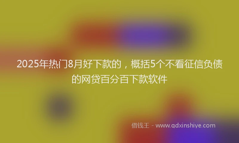 2025年热门8月好下款的，概括5个不看征信负债的网贷百分百下款软件