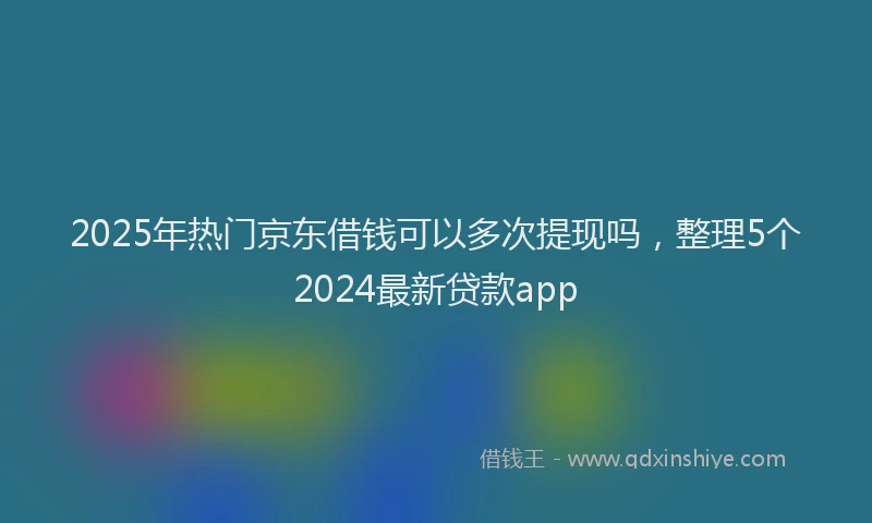 2025年热门京东借钱可以多次提现吗，整理5个2024最新贷款app