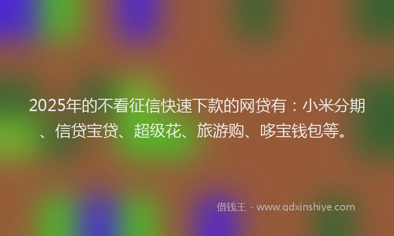 2025年的不看征信快速下款的网贷有：小米分期、信贷宝贷、超级花、旅游购、哆宝钱包等。