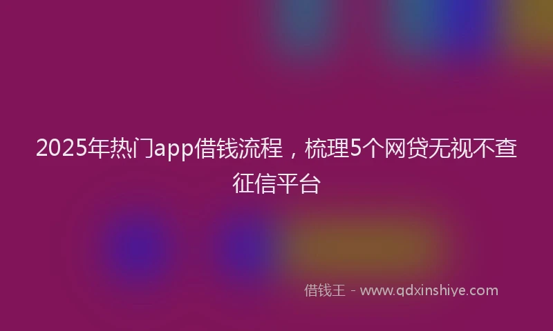 2025年热门app借钱流程，梳理5个网贷无视不查征信平台