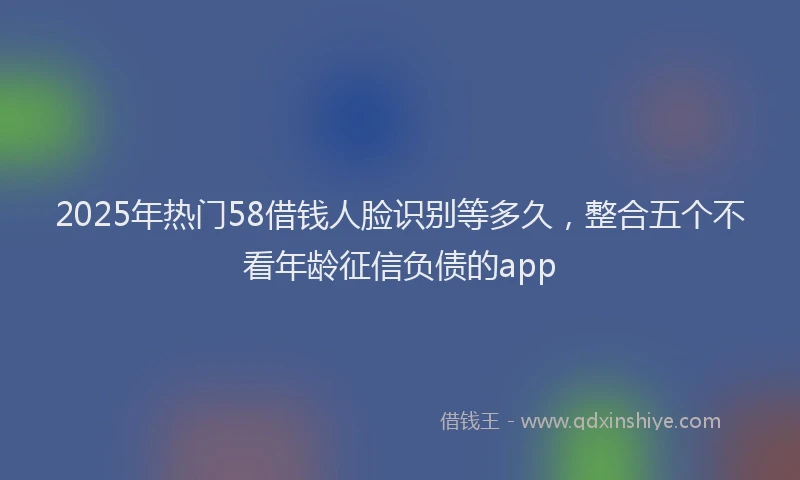 2025年热门58借钱人脸识别等多久，整合五个不看年龄征信负债的app