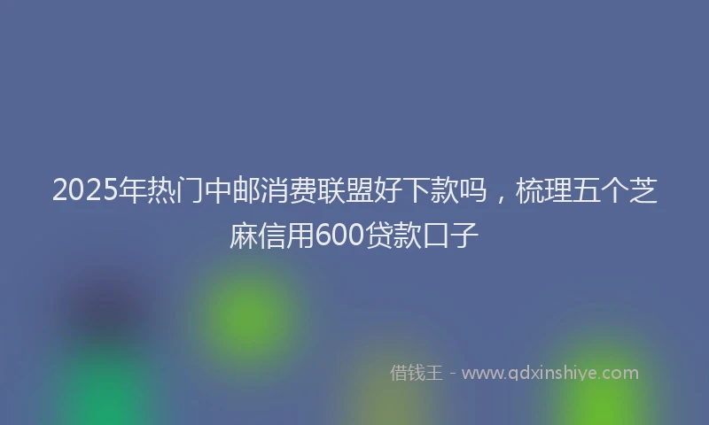 2025年热门中邮消费联盟好下款吗，梳理五个芝麻信用600贷款口子
