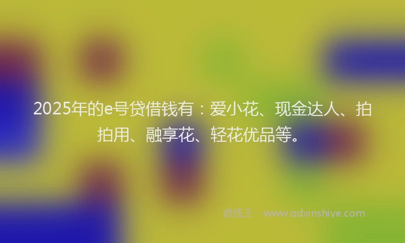 2025年的e号贷借钱有：爱小花、现金达人、拍拍用、融享花、轻花优品等。