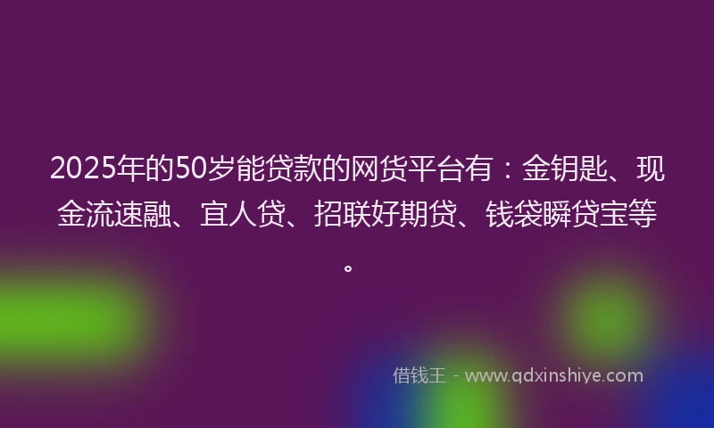 2025年的50岁能贷款的网货平台有：金钥匙、现金流速融、宜人贷、招联好期贷、钱袋瞬贷宝等。