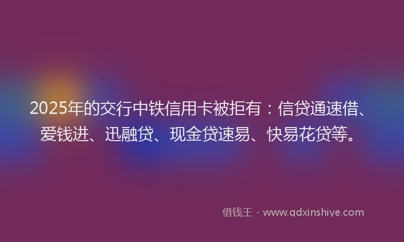 2025年的交行中铁信用卡被拒有：信贷通速借、爱钱进、迅融贷、现金贷速易、快易花贷等。