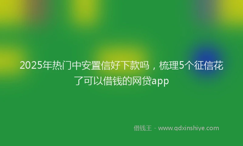 2025年热门中安置信好下款吗，梳理5个征信花了可以借钱的网贷app