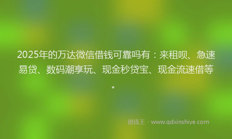 2025年的万达微信借钱可靠吗有：来租呗、急速易贷、数码潮享玩、现金秒贷宝、现金流速借等。