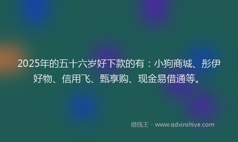 2025年的五十六岁好下款的有：小狗商城、彤伊好物、信用飞、甄享购、现金易借通等。